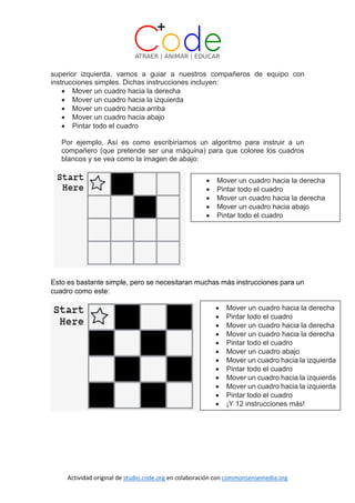 Actividad original de studio.code.org en colaboración con commonsensemedia.org
superior izquierda, vamos a guiar a nuestros compañeros de equipo con
instrucciones simples. Dichas instrucciones incluyen:
 Mover un cuadro hacia la derecha
 Mover un cuadro hacia la izquierda
 Mover un cuadro hacia arriba
 Mover un cuadro hacia abajo
 Pintar todo el cuadro
Por ejemplo, Así es como escribiríamos un algoritmo para instruir a un
compañero (que pretende ser una máquina) para que coloree los cuadros
blancos y se vea como la imagen de abajo:
Esto es bastante simple, pero se necesitaran muchas más instrucciones para un
cuadro como este:
 Mover un cuadro hacia la derecha
 Pintar todo el cuadro
 Mover un cuadro hacia la derecha
 Mover un cuadro hacia abajo
 Pintar todo el cuadro
 Mover un cuadro hacia la derecha
 Pintar todo el cuadro
 Mover un cuadro hacia la derecha
 Mover un cuadro hacia la derecha
 Pintar todo el cuadro
 Mover un cuadro abajo
 Mover un cuadro hacia la izquierda
 Pintar todo el cuadro
 Mover un cuadro hacia la izquierda
 Mover un cuadro hacia la izquierda
 Pintar todo el cuadro
 ¡Y 12 instrucciones más!
 