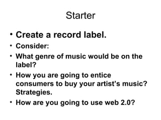 Starter
• Create a record label.
• Consider:
• What genre of music would be on the
label?
• How you are going to entice
consumers to buy your artist’s music?
Strategies.
• How are you going to use web 2.0?
 