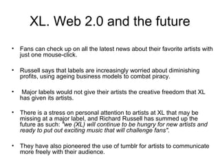 XL. Web 2.0 and the future
• Fans can check up on all the latest news about their favorite artists with
just one mouse-click.
• Russell says that labels are increasingly worried about diminishing
profits, using ageing business models to combat piracy.
• Major labels would not give their artists the creative freedom that XL
has given its artists.
• There is a stress on personal attention to artists at XL that may be
missing at a major label, and Richard Russell has summed up the
future as such: "we (XL) will continue to be hungry for new artists and
ready to put out exciting music that will challenge fans".
• They have also pioneered the use of tumblr for artists to communicate
more freely with their audience.
 