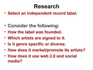 Research
• Select an independent record label.
• Consider the following:
• How the label was founded.
• Which artists are signed to it.
• Is it genre specific or diverse.
• How does it market/promote its artists?
• How does it use web 2.0 and social
media?
 