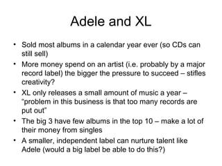 Adele and XL
• Sold most albums in a calendar year ever (so CDs can
still sell)
• More money spend on an artist (i.e. probably by a major
record label) the bigger the pressure to succeed – stifles
creativity?
• XL only releases a small amount of music a year –
“problem in this business is that too many records are
put out”
• The big 3 have few albums in the top 10 – make a lot of
their money from singles
• A smaller, independent label can nurture talent like
Adele (would a big label be able to do this?)
 