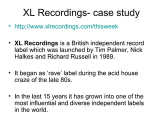 XL Recordings- case study
• http://www.xlrecordings.com/thisweek
• XL Recordings is a British independent record
label which was launched by Tim Palmer, Nick
Halkes and Richard Russell in 1989.
• It began as ‘rave’ label during the acid house
craze of the late 80s.
• In the last 15 years it has grown into one of the
most influential and diverse independent labels
in the world.
 