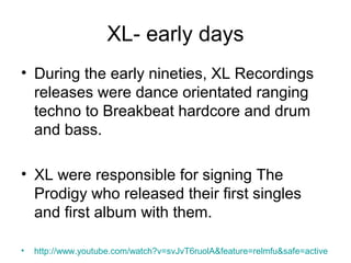 XL- early days
• During the early nineties, XL Recordings
releases were dance orientated ranging
techno to Breakbeat hardcore and drum
and bass.
• XL were responsible for signing The
Prodigy who released their first singles
and first album with them.
• http://www.youtube.com/watch?v=svJvT6ruolA&feature=relmfu&safe=active
 