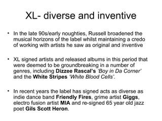 XL- diverse and inventive
• In the late 90s/early noughties, Russell broadened the
musical horizons of the label whilst maintaining a credo
of working with artists he saw as original and inventive
• XL signed artists and released albums in this period that
were deemed to be groundbreaking in a number of
genres, including Dizzee Rascal’s ‘Boy in Da Corner’
and the White Stripes ‘White Blood Cells’.
• In recent years the label has signed acts as diverse as
indie dance band Friendly Fires, grime artist Giggs,
electro fusion artist MIA and re-signed 65 year old jazz
poet Gils Scott Heron.
 