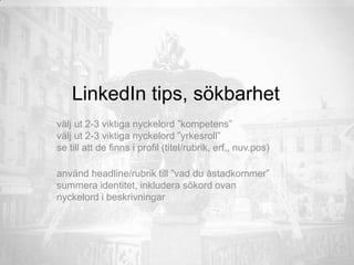 LinkedIn tips, sökbarhet
välj ut 2-3 viktiga nyckelord ”kompetens”
välj ut 2-3 viktiga nyckelord ”yrkesroll”
se till att de finns i profil (titel/rubrik, erf., nuv.pos)
använd headline/rubrik till ”vad du åstadkommer”
summera identitet, inkludera sökord ovan
nyckelord i beskrivningar
 