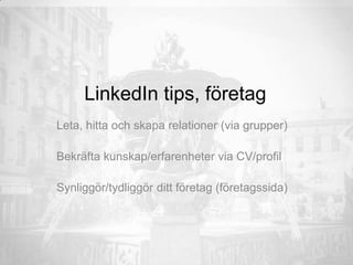 LinkedIn tips, företag
Leta, hitta och skapa relationer (via grupper)
Bekräfta kunskap/erfarenheter via CV/profil
Synliggör/tydliggör ditt företag (företagssida)
 