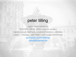 peter tilling
digital marknadsföring
SEO/SEA (SEM), SMM (sociala medier)
digital konsult, webbyrå, e-butiker/handlare, utbildare
analys – strategi – aktiviteter –ledning/genomförande
se.linkedin.com/in/ptilling/
peter@tuvemark.se
 