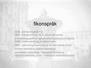 fikonspråk
SEM, sökmarknadsföring
SEO, sökoptimering, SEA, sökannonsering
omvandlingsoptimering/konverteringsanalys/analytics
SMM, marknadsföring sociala medier
SMO, optimering/konvertering sociala medier (mät)
content marketing (native marketing)
permission marketing – disruptive Marketing
inbound marketing (pull) – outbound marketing (push)
 