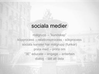 sociala medier
målgrupp – ”kundskap”
köpprocess – relationsprocess - sökprocess
sociala kanaler har målgrupp (funkar)
prata med – prata om
”3E” educate – engage – entertain
dialog – lätt att dela
 