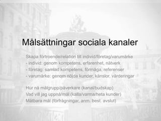 Målsättningar sociala kanaler
Skapa förtroende/relation till individ/företag/varumärke
- individ: genom kompetens, erfarenhet, nätverk
- företag: samlad kompetens, förmåga, referenser
- varumärke: genom nöjda kunder, känslor, värderingar
Hur nå målgrupp/påverkare (kanal/budskap)
Vad vill jag uppnå/mål (kalla/varma/heta kunder)
Mätbara mål (förfrågningar, anm. best. avslut)
 