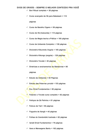 DVDS DE ORIXÁS – SEMPRE O MELHOR CONTEÚDO PRA VOCÊ
 Bori Ritual completo = 36 páginas
 Curso avançado de Ifá para Babalawó = 110
páginas
 Curso de Baralho Cigano = 58 páginas
 Curso de Ifá (traduzida) = 110 páginas
 Curso de Magia teoria e Prática = 165 páginas
 Curso de Umbanda Completo = 138 páginas
 Dicionário Kibunmdo Angola = 165 páginas
 Dicionário Kikongo (angola) – 129 páginas
 Dicionário Yorubá = 40 páginas
 Diretrizes e ensinamentos do Babalorisá = 85
páginas
 Estudo da Umbanda = 50 Páginas
 Estudo das Palavras yorubá = 103 páginas
 Exu Orixá Fundamentos = 80 páginas
 Falando o Yorubá curso completo = 62 páginas
 Feitiços de Zé Pelintra = 61 páginas
 Feitura de Yaô = 56 páginas
 Fogueira de Xangô = 40 páginas
 Folhas do Candomblé ilustrada = 62 páginas
 Iansã Orixá Fundamentos = 79 páginas
 Itans e Mensagens Bantu = 162 páginas
 