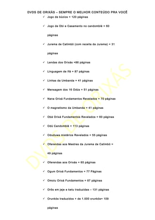 DVDS DE ORIXÁS – SEMPRE O MELHOR CONTEÚDO PRA VOCÊ
 Jogo de búzios = 120 páginas
 Jogo de Obi e Casamento no candomblé = 60
páginas
 Jurema de Catimbó (com receita da Jurema) = 31
páginas
 Lendas dos Orixás =86 páginas
 Linguagem de Ifá = 87 páginas
 Linhas da Umbanda = 41 páginas
 Mensagem dos 16 Odús = 51 páginas
 Nana Orixá Fundamentos Revelados = 70 páginas
 O magnetismo da Umbanda = 41 páginas
 Obá Orixá Fundamentos Revelados = 60 páginas
 Odú Candomblé = 113 páginas
 Oduduwa mistérios Revelados = 55 páginas
 Oferendas aos Mestres da Jurema de Catimbó =
49 páginas
 Oferendas aos Orixás = 65 páginas
 Ogum Orixá Fundamentos = 77 Páginas
 Omolu Orixá Fundamentos = 87 páginas
 Orôs em jeje e ketu traduzidas – 131 páginas
 Orunkós traduzidos + de 1.000 orunkós= 109
páginas
 