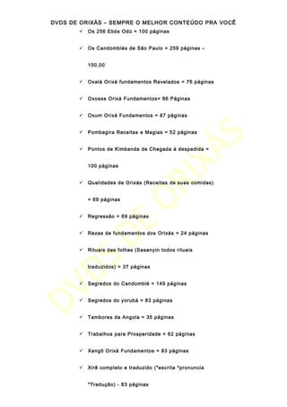 DVDS DE ORIXÁS – SEMPRE O MELHOR CONTEÚDO PRA VOCÊ
 Os 256 Ebós Odú = 100 páginas
 Os Candomblés de São Paulo = 259 páginas –
100,00
 Oxalá Orixá fundamentos Revelados = 76 páginas
 Oxosse Orixá Fundamentos= 86 Páginas
 Oxum Orixá Fundamentos = 87 páginas
 Pombagira Receitas e Magias = 52 páginas
 Pontos de Kimbanda de Chegada á despedida =
100 páginas
 Qualidades de Orixás (Receitas de suas comidas)
= 69 páginas
 Regressão = 69 páginas
 Rezas de fundamentos dos Orixás = 24 páginas
 Rituais das folhas (Sasanyin todos rituais
traduzidos) = 37 páginas
 Segredos do Candomblé = 149 páginas
 Segredos do yorubá = 83 páginas
 Tambores da Angola = 35 páginas
 Trabalhos para Prosperidade = 62 páginas
 Xangô Orixá Fundamentos = 83 páginas
 Xirê completo e traduzido (*escrita *pronuncia
*Tradução) - 83 páginas
 
