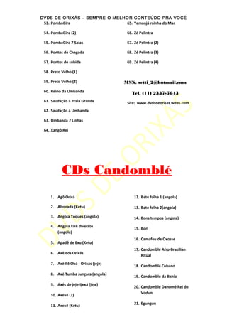 DVDS DE ORIXÁS – SEMPRE O MELHOR CONTEÚDO PRA VOCÊ
53. PombaGira
54. PombaGira (2)
55. PombaGira 7 Saias
56. Pontos de Chegada
57. Pontos de subida
58. Preto Velho (1)
59. Preto Velho (2)
60. Reino da Umbanda
61. Saudação á Praia Grande
62. Saudação á Umbanda
63. Umbanda 7 Linhas
64. Xangô Rei
65. Yemanjá rainha do Mar
66. Zé Pelintra
67. Zé Pelintra (2)
68. Zé Pelintra (3)
69. Zé Pelintra (4)
MSN. setti_2@hotmail.com
Tel. (11) 2337-5643
Site: www.dvdsdeorisas.webs.com
CDs Candomblé
1. Agô Orixá
2. Alvorada (Ketu)
3. Angola Toques (angola)
4. Angola Xirê diversos
(angola)
5. Apadê de Exu (Ketu)
6. Axé dos Orixás
7. Axé Ilê Obá - Orixás (jeje)
8. Axé Tumba Junçara (angola)
9. Axés de jeje-ijexá (jeje)
10. Axexê (2)
11. Axexê (Ketu)
12. Bate folha 1 (angola)
13. Bate folha 2(angola)
14. Bons tempos (angola)
15. Bori
16. Camafeu de Oxosse
17. Candomblé Afro-Brazilian
Ritual
18. Candomblé Cubano
19. Candomblé da Bahia
20. Candomblé Dahomé Rei do
Vodun
21. Egungun
 