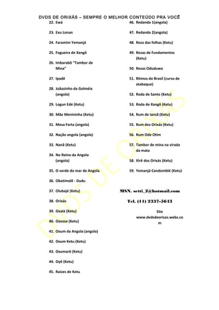 DVDS DE ORIXÁS – SEMPRE O MELHOR CONTEÚDO PRA VOCÊ
22. Ewá
23. Exu Lonan
24. Faramim Yemanjá
25. Fogueira de Xangô
26. Imbarabô “Tambor de
Mina”
27. Ipadê
28. Joãozinho da Golméia
(angola)
29. Logun Edé (Ketu)
30. Mãe Menininha (Ketu)
31. Mesa Farta (angola)
32. Nação angola (angola)
33. Nanã (Ketu)
34. No Reino da Angola
(angola)
35. O verde do mar de Angola
36. Obatimalê - Dudu
37. Olubajé (Ketu)
38. Orixás
39. Oxalá (Ketu)
40. Oxosse (Ketu)
41. Oxum da Angola (angola)
42. Oxum Ketu (Ketu)
43. Oxumarê (Ketu)
44. Oyê (Ketu)
45. Raízes de Ketu
46. Redanda 1(angola)
47. Redanda 2(angola)
48. Reza das folhas (Ketu)
49. Rezas de Fundamentos
(Ketu)
50. Rezas Oduduwa
51. Ritmos do Brasil (curso de
atabaque)
52. Roda de Santo (Ketu)
53. Roda de Xangô (Ketu)
54. Rum de Iansã (Ketu)
55. Rum dos Orixás (Ketu)
56. Rum Ode Otim
57. Tambor de mina na virada
da mata
58. Xirê dos Orixás (Ketu)
59. Yemanjá Candomblé (Ketu)
MSN. setti_2@hotmail.com
Tel. (11) 2337-5643
Site
www.dvdsdeorisas.webs.co
m
 
