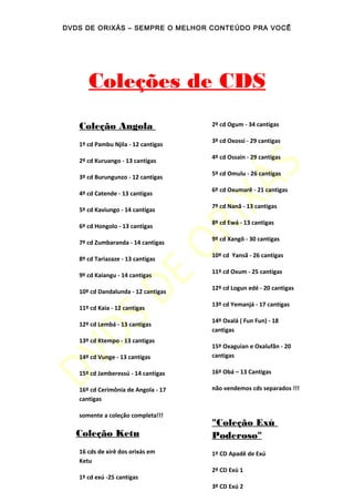 DVDS DE ORIXÁS – SEMPRE O MELHOR CONTEÚDO PRA VOCÊ
Coleções de CDS
Coleção Angola
1º cd Pambu Njila - 12 cantigas
2º cd Kuruango - 13 cantigas
3º cd Burungunzo - 12 cantigas
4º cd Catende - 13 cantigas
5º cd Kaviungo - 14 cantigas
6º cd Hongolo - 13 cantigas
7º cd Zumbaranda - 14 cantigas
8º cd Tariazaze - 13 cantigas
9º cd Kaiangu - 14 cantigas
10º cd Dandalunda - 12 cantigas
11º cd Kaia - 12 cantigas
12º cd Lembá - 13 cantigas
13º cd Ktempo - 13 cantigas
14º cd Vunge - 13 cantigas
15º cd Jamberessú - 14 cantigas
16º cd Cerimônia de Angola - 17
cantigas
somente a coleção completa!!!
Coleção Ketu
16 cds de xirê dos orixás em
Ketu
1º cd exú -25 cantigas
2º cd Ogum - 34 cantigas
3º cd Oxossi - 29 cantigas
4º cd Ossain - 29 cantigas
5º cd Omulu - 26 cantigas
6º cd Oxumarê - 21 cantigas
7º cd Nanã - 13 cantigas
8º cd Ewá - 13 cantigas
9º cd Xangô - 30 cantigas
10º cd Yansã - 26 cantigas
11º cd Oxum - 25 cantigas
12º cd Logun edé - 20 cantigas
13º cd Yemanjá - 17 cantigas
14º Oxalá ( Fun Fun) - 18
cantigas
15º Oxaguian e Oxalufãn - 20
cantigas
16º Obá – 13 Cantigas
não vendemos cds separados !!!
"Coleção Exú
Poderoso"
1º CD Apadê de Exú
2º CD Exú 1
3º CD Exú 2
 