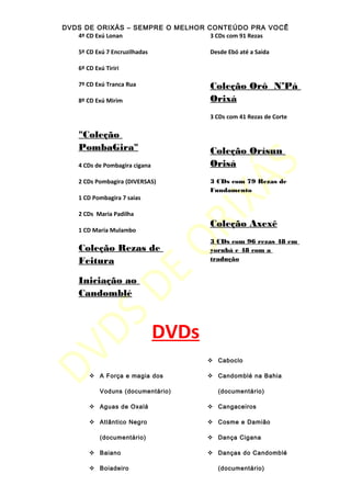 DVDS DE ORIXÁS – SEMPRE O MELHOR CONTEÚDO PRA VOCÊ
4º CD Exú Lonan
5º CD Exú 7 Encruzilhadas
6º CD Exú Tiriri
7º CD Exú Tranca Rua
8º CD Exú Mirim
"Coleção
PombaGira"
4 CDs de Pombagira cigana
2 CDs Pombagira (DIVERSAS)
1 CD Pombagira 7 saias
2 CDs Maria Padilha
1 CD Maria Mulambo
Coleção Rezas de
Feitura
Iniciação ao
Candomblé
3 CDs com 91 Rezas
Desde Ebó até a Saida
Coleção Orô N’Pá
Orixá
3 CDs com 41 Rezas de Corte
Coleção Orìsun
Orisá
3 CDs com 79 Rezas de
Fundamento
Coleção Axexê
3 CDs com 96 rezas 48 em
yorubá e 48 com a
tradução
DVDs
 A Força e magia dos
Voduns (documentário)
 Aguas de Oxalá
 Atlântico Negro
(documentário)
 Baiano
 Boiadeiro
 Caboclo
 Candomblé na Bahia
(documentário)
 Cangaceiros
 Cosme e Damião
 Dança Cigana
 Danças do Candomblé
(documentário)
 
