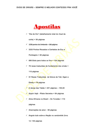 DVDS DE ORIXÁS – SEMPRE O MELHOR CONTEÚDO PRA VOCÊ
Apostilas
 “Dia de Oro” (detalhamento total do ritual de
corte) = 56 páginas
 1550 pontos da Umbanda = 166 páginas
 3333 Pontos Riscados e Cantados de Exu e
Pombagira = 60 páginas
 666 Ebós para todos os fins = 154 páginas
 79 rezas traduzidas de fundamento dos orixás =
110 páginas
 91 Rezas Traduzidas de feitura de Yaô, Ogan e
Ekedy = 79 páginas
 A dança das Yabás = 201 páginas – 100,00
 Ajopin Ilajá – Ritais Secretos = 64 páginas
 Alma Africana no Brasil – Os Yorubás = 110
páginas
 Amarrações de amor - 58 páginas
 Angola tudo sobre a Nação no candomblé (livro
1)= 154 páginas
 