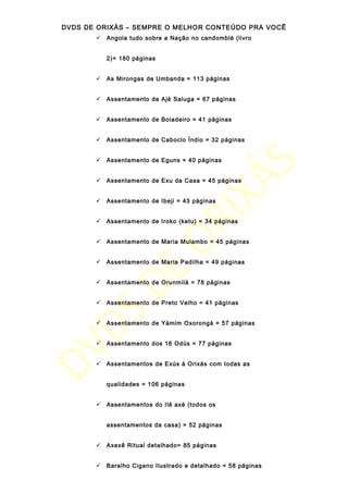 DVDS DE ORIXÁS – SEMPRE O MELHOR CONTEÚDO PRA VOCÊ
 Angola tudo sobre a Nação no candomblé (livro
2)= 180 páginas
 As Mirongas de Umbanda = 113 páginas
 Assentamento de Ajé Saluga = 67 páginas
 Assentamento de Boiadeiro = 41 páginas
 Assentamento de Caboclo Índio = 32 páginas
 Assentamento de Eguns = 40 páginas
 Assentamento de Exu da Casa = 45 páginas
 Assentamento de Ibeji = 43 páginas
 Assentamento de Iroko (ketu) = 34 páginas
 Assentamento de Maria Mulambo = 45 páginas
 Assentamento de Maria Padilha = 49 páginas
 Assentamento de Orunmilá = 78 páginas
 Assentamento de Preto Velho = 41 páginas
 Assentamento de Yámim Oxorongá = 57 páginas
 Assentamento dos 16 Odús = 77 páginas
 Assentamentos de Exús á Orixás com todas as
qualidades = 106 páginas
 Assentamentos do Ilê axé (todos os
assentamentos da casa) = 52 páginas
 Axexê Ritual detalhado= 85 páginas
 Baralho Cigano Ilustrado e detalhado = 58 páginas
 