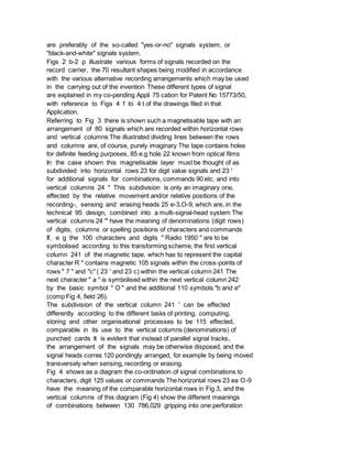 are preferably of the so-called "yes-or-no" signals system, or
"black-and-white" signals system.
Figs 2 b-2 p illustrate various forms of signals recorded on the
record carrier, the 70 resultant shapes being modified in accordance
with the various alternative recording arrangements which may be used
in the carrying out of the invention These different types of signal
are explained in my co-pending Appli 75 cation for Patent No 15773/50,
with reference to Figs 4 f to 4 t of the drawings filed in that
Application.
Referring to Fig 3 there is shown such a magnetisable tape with an
arrangement of 80 signals which are recorded within horizontal rows
and vertical columns The illustrated dividing lines between the rows
and columns are, of course, purely imaginary The tape contains holes
for definite feeding purposes, 85 e.g hole 22 known from optical films
In the case shown this magnetisable layer must be thought of as
subdivided into horizontal rows 23 for digit value signals and 23 '
for additional signals for combinations, commands 90 etc, and into
vertical columns 24 " This subdivision is only an imaginary one,
effected by the relative movement and/or relative positions of the
recording-, sensing and erasing heads 25 e-3,O-9, which are, in the
technical 95 design, combined into a multi-signal-head system The
vertical columns 24 '" have the meaning of denominations (digit rows)
of digits, columns or spelling positions of characters and commands
If, e g the 100 characters and digits " Radio 1950 " are to be
symbolised according to this transforming scheme, the first vertical
column 241 of the magnetic tape, which has to represent the capital
character R " contains magnetic 105 signals within the cross-points of
rows " 7 " and "c" ( 23 ' and 23 c) within the vertical column 241 The
next character " a " is symbolised within the next vertical column 242
by the basic symbol " O " and the additional 110 symbols "b and e"
(comp Fig 4, field 26).
The subdivision of the vertical column 241 ' can be effected
differently according to the different tasks of printing, computing,
storing and other organisational processes to be 115 effected,
comparable in its use to the vertical columns (denominations) of
punched cards It is evident that instead of parallel signal tracks,
the arrangement of the signals may be otherwise disposed, and the
signal heads corres 120 pondingly arranged, for example by being moved
transversely when sensing, recording or erasing.
Fig 4 shows as a diagram the co-ordination of signal combinations to
characters, digit 125 values or commands The horizontal rows 23 ea O-9
have the meaning of the comparable horizontal rows in Fig 3, and the
vertical columns of this diagram (Fig 4) show the different meanings
of combinations between 130 786,029 gripping into one perforation
 