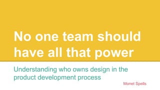 No one team should
have all that power
Understanding who owns design in the
product development process
Monet Spells
 