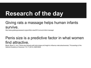 Research of the day
Giving rats a massage helps human infants
survive.
http://www.goldengooseaward.org/portfolio-view/2014-rat-and-infant-massage/
Penis size is a predictive factor in what women
find attractive.
Mautz, Brian S., et al. "Penis size interacts with body shape and height to influence male attractiveness." Proceedings of the
National Academy of Sciences 110.17 (2013): 6925-6930.
 