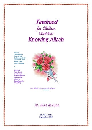 1
Tawheed
for Childrenfor Childrenfor Childrenfor Children
(Level One)(Level One)(Level One)(Level One)
KnowingKnowingKnowingKnowing AllaahAllaahAllaahAllaah
Special
Contributions
from the kids
Ashley and Nickie
Goodwin & their
mother Umm
Ashley, Canada,
&
My Niece
Umm Aseel,
as well as an
acknowledgment
for sis Umm
Ahmed al-
Kanadiyyah for
her editing
May Allaah reward them with all good
Aameen
Dr. Saleh AsDr. Saleh AsDr. Saleh AsDr. Saleh As----SalehSalehSalehSaleh
Sha'baan 1426
September, 2005
 