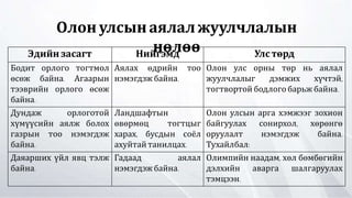 Олонулсынаялалжуулчлалын
нөлөөЭдийн засагт Нийгэмд Улстөрд
Бодит орлого тогтмол
өсөж байна. Агаарын
тээврийн орлого өсөж
байна.
Аялах өдрийн тоо
нэмэгдэжбайна.
Олон улс орны төр нь аялал
жуулчлалыг дэмжих хүчтэй,
тогтвортой бодлого барьж байна.
Дундаж орлоготой
хүмүүсийн аялж болох
газрын тоо нэмэгдэж
байна.
Ландшафтын
өвөрмөц тогтцыг
харах, бусдын соёл
ахуйтайтанилцах.
Олон улсын арга хэмжээг зохион
байгуулах сонирхол, хөрөнгө
оруулалт нэмэгдэж байна.
Тухайлбал:
Даяарших үйл явц тэлж
байна.
Гадаад аялал
нэмэгдэжбайна.
Олимпийн наадам, хөл бөмбөгийн
дэлхийн аварга шалгаруулах
тэмцээн.
 
