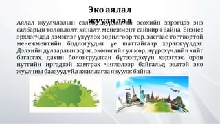 Аялал жуулчлалын салбар хурдацтай өсөхийн зэрэгцээ энэ
салбарын төлөвлөлт, хяналт, менежмент сайжирч байна. Бизнес
эрхлэгчдэд дэмжлэг үзүүлэх зорилгоор төр, засгаас тогтвортой
менежментийн бодлогуудыг үе шаттайгаар хэрэгжүүлдэг.
Дэлхийн дулаарлын эсрэг, экологийн ул мөр, нүүрсхүчлийн хийг
багасгах, дахин боловсруулсан бүтээгдэхүүн хэрэглэх, орон
нутгийн иргэдтэй хамтрах чиглэлээр байгальд ээлтэй эко
жуулчны баазууд үйл ажиллагаа явуулж байна.
Эко аялал
жуулчлал
 