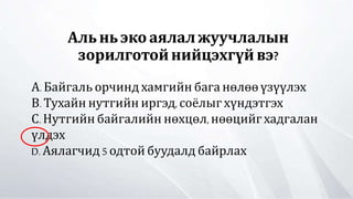 Альньэкоаялал жуучлалын
зорилготойнийцэхгүй вэ?
А.Байгаль орчинд хамгийн бага нөлөөүзүүлэх
В. Тухайн нутгийн иргэд, соёлыг хүндэтгэх
С. Нутгийн байгалийн нөхцөл,нөөцийгхадгалан
үлдэх
D. Аялагчид 5 одтой буудалд байрлах
 
