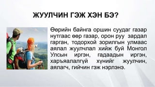 ЖУУЛЧИН ГЭЖ ХЭН БЭ?
Өөрийн байнга оршин суудаг газар
нутгаас өөр газар, орон руу зардал
гарган, тодорхой зорилгын улмаас
аялал жуулчлал хийж буй Монгол
Улсын иргэн, гадаадын иргэн,
харъяалалгүй хүнийг жуулчин,
аялагч, гийчин гэж нэрлэнэ.
 