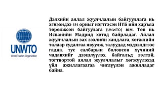 Дэлхийн аялал жуулчлалын байгууллага нь
эгнээндээ 154 орныг нэгтгэсэн НҮБ-ийн харъяа
төрөлжсөн байгуулага (UNWTO) юм. Төв нь
Испанийн Мадрид хотод байрладаг. Аялал
жуулчлалын зах зээлийн хандлага, хөгжлийн
талаар судалгаа явуулж, талуудад мэдээлдгээс
гадна, тус салбарын боловсон хүчиний
чадавхийг дээшлүүлэх, байгальд ээлтэй,
тогтвортой аялал жуулчлалыг хөгжүүлэхэд
үйл ажиллагаагаа чиглүүлэн ажилладаг
байна.
 