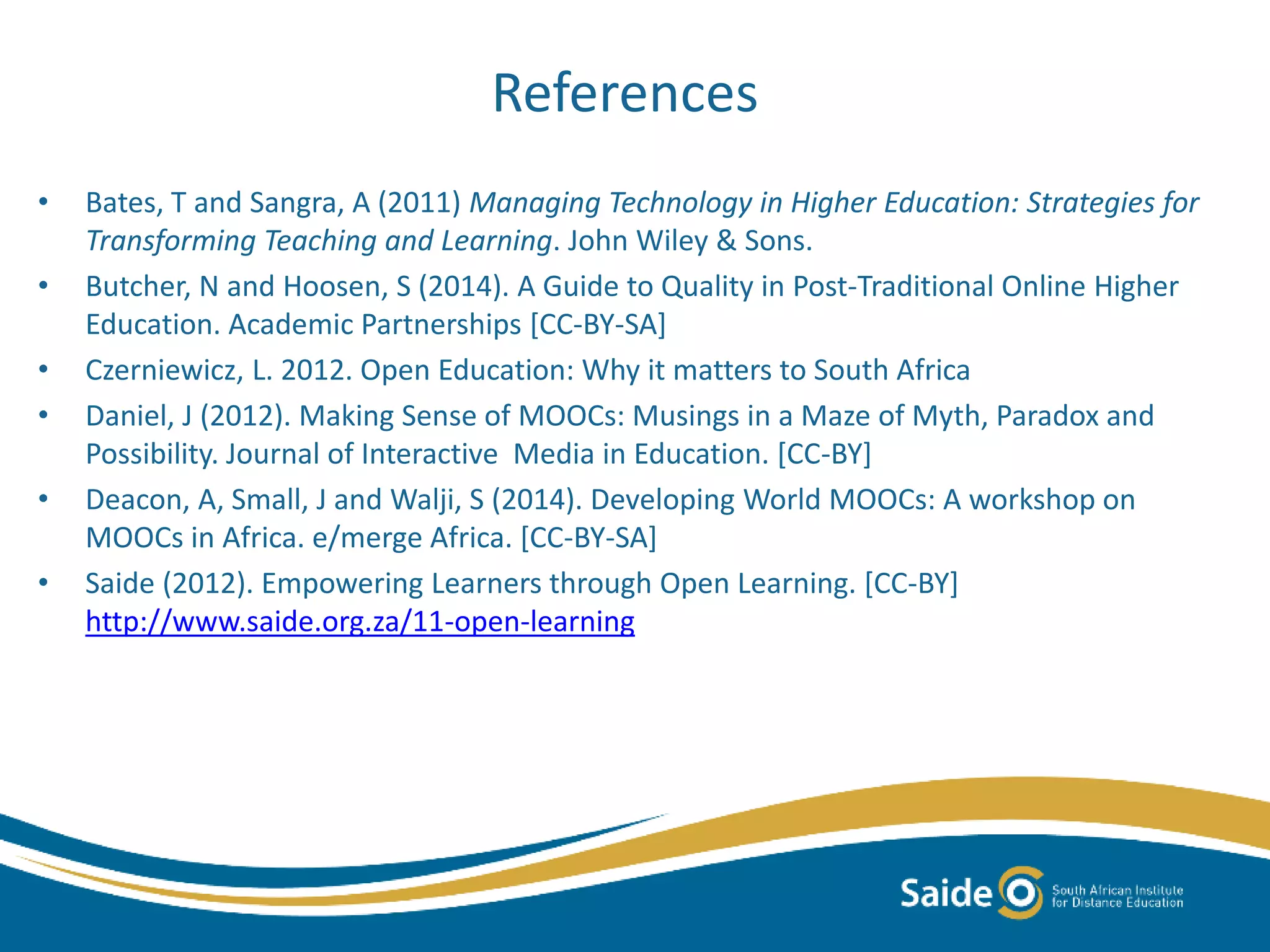 References
• Bates, T and Sangra, A (2011) Managing Technology in Higher Education: Strategies for
Transforming Teaching and Learning. John Wiley & Sons.
• Butcher, N and Hoosen, S (2014). A Guide to Quality in Post-Traditional Online Higher
Education. Academic Partnerships [CC-BY-SA]
• Czerniewicz, L. 2012. Open Education: Why it matters to South Africa
• Daniel, J (2012). Making Sense of MOOCs: Musings in a Maze of Myth, Paradox and
Possibility. Journal of Interactive Media in Education. [CC-BY]
• Deacon, A, Small, J and Walji, S (2014). Developing World MOOCs: A workshop on
MOOCs in Africa. e/merge Africa. [CC-BY-SA]
• Saide (2012). Empowering Learners through Open Learning. [CC-BY]
http://www.saide.org.za/11-open-learning
 