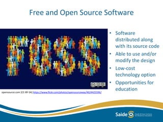 Free and Open Source Software
• Software
distributed along
with its source code
• Able to use and/or
modify the design
• Low-cost
technology option
• Opportunities for
educationopensource.com [CC-BY-SA] https://www.flickr.com/photos/opensourceway/4624425596/
 