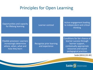 Principles for Open Learning
Saide (2012) [CC-BY]
Opportunities and capacity
for lifelong learning
Learner-centred
Active engagement leading
to independent and critical
thinking
Flexible provision: Learners
increasingly determine
where, when, what and
how they learn
Recognise prior learning
and experience
Conditions for fair chance of
learner success through
learner support,
contextually appropriate
resources and sound
pedagogical practices
 