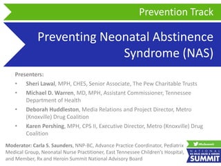 Preventing Neonatal Abstinence
Syndrome (NAS)
Presenters:
• Sheri Lawal, MPH, CHES, Senior Associate, The Pew Charitable Trusts
• Michael D. Warren, MD, MPH, Assistant Commissioner, Tennessee
Department of Health
• Deborah Huddleston, Media Relations and Project Director, Metro
(Knoxville) Drug Coalition
• Karen Pershing, MPH, CPS II, Executive Director, Metro (Knoxville) Drug
Coalition
Prevention Track
Moderator: Carla S. Saunders, NNP-BC, Advance Practice Coordinator, Pediatrix
Medical Group, Neonatal Nurse Practitioner, East Tennessee Children’s Hospital,
and Member, Rx and Heroin Summit National Advisory Board
 