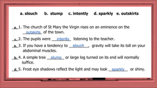 a. slouch b. stump c. intently d. sparkly e. outskirts
___1. The church of St Mary the Virgin rises on an eminence on the
_________ of the town.
___2. The pupils were _________ listening to the teacher.
___3. If you have a tendency to _________, gravity will take its toll on your
abdominal muscles.
___4. A simple tree ________ or large log turned on its end will normally
suffice.
___5. Frost eye shadows reflect the light and may look _________ or shiny.
outskirts
intently
slouch
stump
sparkly
e.
c.
a.
b.
d.
 