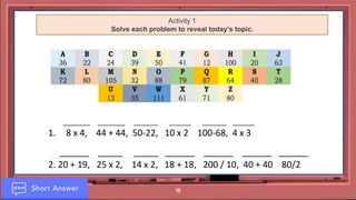 18
Activity 1
Solve each problem to reveal today’s topic.
__________ __________ _________ ________ _________ ________
1. 8 x 4, 44 + 44, 50-22, 10 x 2 100-68, 4 x 3
______ _____ _____ ______ ______ ______ ______
2. 20 + 19, 25 x 2, 14 x 2, 18 + 18, 200 / 10, 40 + 40 80/2
 