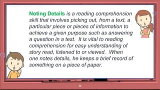 20
Noting Details is a reading comprehension
skill that involves picking out, from a text, a
particular piece or pieces of information to
achieve a given purpose such as answering
a question in a test. It is vital to reading
comprehension for easy understanding of
story read, listened to or viewed. When
one notes details, he keeps a brief record of
something on a piece of paper.
 