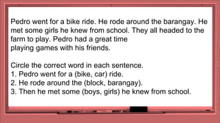 Pedro went for a bike ride. He rode around the barangay. He
met some girls he knew from school. They all headed to the
farm to play. Pedro had a great time
playing games with his friends.
Circle the correct word in each sentence.
1. Pedro went for a (bike, car) ride.
2. He rode around the (block, barangay).
3. Then he met some (boys, girls) he knew from school.
 