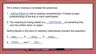 32
Fill in what’s missing to complete the sentences.
1. _____________is vital to reading comprehension. It leads to easy
understanding of the text or story read/viewed.
2. The meaning of noting details is a ______________of something that
one has written down on paper.
Noting Details in the story or selection read/viewed answers the questions:
3. __________, 4. ___________, 5. __________
6. __________ and 7. ________ .
Noting Details
brief record
What
Who When
Where Why
 