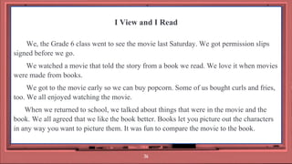 I View and I Read
We, the Grade 6 class went to see the movie last Saturday. We got permission slips
signed before we go.
We watched a movie that told the story from a book we read. We love it when movies
were made from books.
We got to the movie early so we can buy popcorn. Some of us bought curls and fries,
too. We all enjoyed watching the movie.
When we returned to school, we talked about things that were in the movie and the
book. We all agreed that we like the book better. Books let you picture out the characters
in any way you want to picture them. It was fun to compare the movie to the book.
36
 