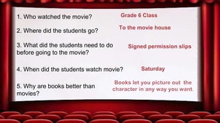 37
1. Who watched the movie?
2. Where did the students go?
3. What did the students need to do
before going to the movie?
5. Why are books better than
movies?
4. When did the students watch movie?
 