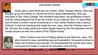 38
Jose Rizal’s Mother
God’s gift to Jose Rizal was his mother, Doña Teodora Alonzo. She was
brought up by his mother in a home full of love and understanding. She was
educated in Sta. Rosa College. Her excellent education, her goodness of heart
and her virtue prepared her to be the mother of our national hero. To Jose Rizal,
next to God, a mother means everything to a man. Doña Teodora was a devout
Catholic. It was her teaching that made her son, Jose, love the Christian way of
life. He was still a baby when his mother began teaching him the alphabet and the
simple prayers as was the custom of the Filipino family.
Doña Teodora was fond of telling stories to her little son, Jose. The
word story meant to Jose, something new and wonderful. He would sit down to
listen full of interest and wonder. He remembered the morals each story
conveyed and made it a part of his education and training.
 