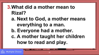 41
3.What did a mother mean to
Rizal?
a. Next to God, a mother means
everything to a man.
b. Everyone had a mother.
c. A mother taught her children
how to read and play.
 