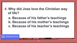 42
4. Why did Jose love the Christian way
of life?
a. Because of his father’s teachings
b. Because of his mother’s teachings
c. Because of his teacher’s teachings
 