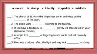 a. slouch b. stump c. intently d. sparkly e. outskirts
___1. The church of St. Mary the Virgin rises on an eminence on the
_________ of the town.
___2. The pupils were _________ listening to the teacher.
___3. If you have a tendency to _________, gravity will take its toll on your
abdominal muscles.
___4. A simple tree ________ or large log turned on its end will normally
suffice.
___5. Frost eye shadows reflect the light and may look _________ or shiny.
 