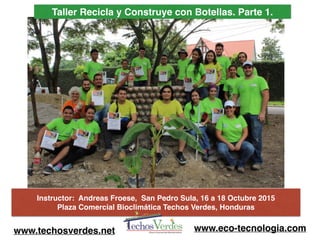 Taller Recicla y Construye con Botellas. Parte 1.
Instructor: Andreas Froese, San Pedro Sula, 16 a 18 Octubre 2015
Plaza Comercial Bioclimática Techos Verdes, Honduras
www.techosverdes.net www.eco-tecnologia.com
 