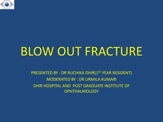 BLOW OUT FRACTURE
PRESENTED BY : DR RUCHIKA DHIR(1ST YEAR RESIDENT)
MODERATED BY : DR URMILA KUMARI
DHIR HOSPITAL AND POST GRADUATE INSTITUTE OF
OPHTHALMOLOGY
 