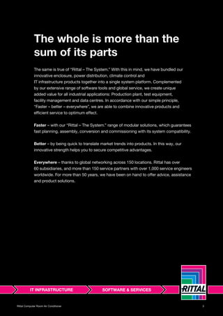 3Rittal Computer Room Air Conditioner
The whole is more than the
sum of its parts
The same is true of “Rittal – The System.” With this in mind, we have bundled our
innovative enclosure, power distribution, climate control and
IT infrastructure products together into a single system platform. Complemented
by our extensive range of software tools and global service, we create unique
added value for all industrial applications: Production plant, test equipment,
facility management and data centres. In accordance with our simple principle,
“Faster – better – everywhere”, we are able to combine innovative products and
efficient service to optimum effect.
Faster – with our “Rittal – The System.” range of modular solutions, which guarantees
fast planning, assembly, conversion and commissioning with its system compatibility.
Better – by being quick to translate market trends into products. In this way, our
innovative strength helps you to secure competitive advantages.
Everywhere – thanks to global networking across 150 locations. Rittal has over
60 subsidiaries, and more than 150 service partners with over 1,000 service engineers
worldwide. For more than 50 years, we have been on hand to offer advice, assistance
and product solutions.
 